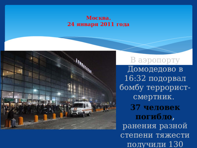  Москва.  24 января 2011 года   В аэропорту Домодедово в 16:32 подорвал бомбу террорист-смертник. 37 человек погибло , ранения разной степени тяжести получили 130 человек. 