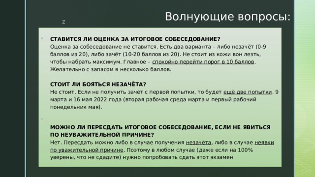 Волнующие вопросы: СТАВИТСЯ ЛИ ОЦЕНКА ЗА ИТОГОВОЕ СОБЕСЕДОВАНИЕ?  Оценка за собеседование не ставится. Есть два варианта – либо незачёт (0-9 баллов из 20), либо зачёт (10-20 баллов из 20). Не стоит из кожи вон лезть, чтобы набрать максимум. Главное –  спокойно перейти порог в 10 баллов . Желательно с запасом в несколько баллов.   СТОИТ ЛИ БОЯТЬСЯ НЕЗАЧЁТА?  Не стоит. Если не получить зачёт с первой попытки, то будет  ещё две попытки . 9 марта и 16 мая 2022 года (вторая рабочая среда марта и первый рабочий понедельник мая).  МОЖНО ЛИ ПЕРЕСДАТЬ ИТОГОВОЕ СОБЕСЕДОВАНИЕ, ЕСЛИ НЕ ЯВИТЬСЯ ПО НЕУВАЖИТЕЛЬНОЙ ПРИЧИНЕ?  Нет. Пересдать можно либо в случае получения  незачёта , либо в случае  неявки по уважительной причине . Поэтому в любом случае (даже если на 100% уверены, что не сдадите) нужно попробовать сдать этот экзамен 