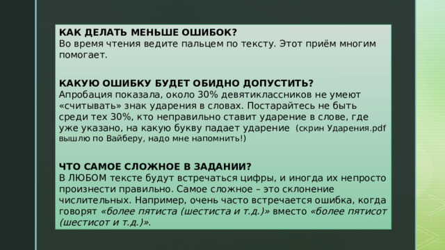 КАК ДЕЛАТЬ МЕНЬШЕ ОШИБОК?  Во время чтения ведите пальцем по тексту. Этот приём многим помогает.   КАКУЮ ОШИБКУ БУДЕТ ОБИДНО ДОПУСТИТЬ?  Апробация показала, около 30% девятиклассников не умеют «считывать» знак ударения в словах. Постарайтесь не быть среди тех 30%, кто неправильно ставит ударение в слове, где уже указано, на какую букву падает ударение  (скрин Ударения.pdf вышлю по Вайберу, надо мне напомнить!)   ЧТО САМОЕ СЛОЖНОЕ В ЗАДАНИИ?  В ЛЮБОМ тексте будут встречаться цифры, и иногда их непросто произнести правильно. Самое сложное – это склонение числительных. Например, очень часто встречается ошибка, когда говорят  «более пятиста (шестиста и т.д.)»  вместо  «более пятисот (шестисот и т.д.)» .  