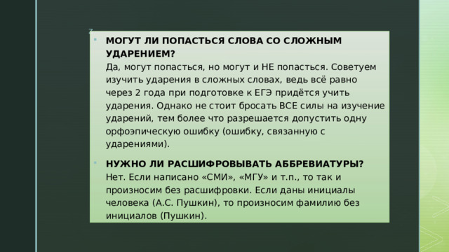 МОГУТ ЛИ ПОПАСТЬСЯ СЛОВА СО СЛОЖНЫМ УДАРЕНИЕМ?  Да, могут попасться, но могут и НЕ попасться. Советуем изучить ударения в сложных словах, ведь всё равно через 2 года при подготовке к ЕГЭ придётся учить ударения. Однако не стоит бросать ВСЕ силы на изучение ударений, тем более что разрешается допустить одну орфоэпическую ошибку (ошибку, связанную с ударениями).  НУЖНО ЛИ РАСШИФРОВЫВАТЬ АББРЕВИАТУРЫ?  Нет. Если написано «СМИ», «МГУ» и т.п., то так и произносим без расшифровки. Если даны инициалы человека (А.С. Пушкин), то произносим фамилию без инициалов (Пушкин). 