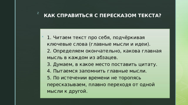 КАК СПРАВИТЬСЯ С ПЕРЕСКАЗОМ ТЕКСТА?   1. Читаем текст про себя, подчёркивая ключевые слова (главные мысли и идеи).  2. Определяем окончательно, какова главная мысль в каждом из абзацев.  3. Думаем, в какое место поставить цитату.  4. Пытаемся запомнить главные мысли.  5. По истечении времени не торопясь пересказываем, плавно переходя от одной мысли к другой. 