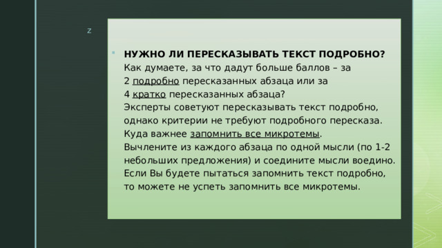 НУЖНО ЛИ ПЕРЕСКАЗЫВАТЬ ТЕКСТ ПОДРОБНО?  Как думаете, за что дадут больше баллов – за 2  подробно  пересказанных абзаца или за 4  кратко  пересказанных абзаца?  Эксперты советуют пересказывать текст подробно, однако критерии не требуют подробного пересказа. Куда важнее  запомнить все микротемы .  Вычлените из каждого абзаца по одной мысли (по 1-2 небольших предложения) и соедините мысли воедино. Если Вы будете пытаться запомнить текст подробно, то можете не успеть запомнить все микротемы. 