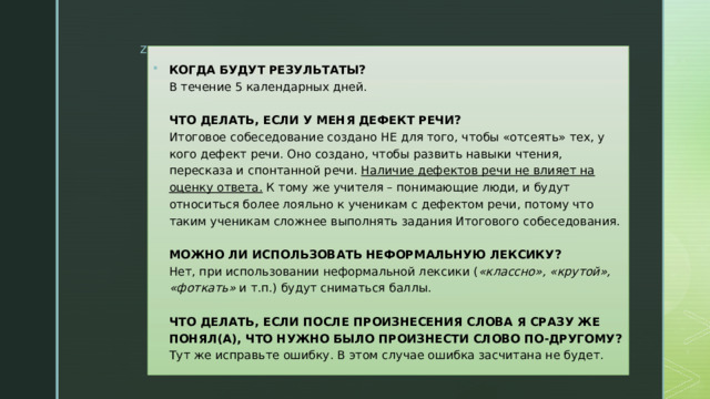 КОГДА БУДУТ РЕЗУЛЬТАТЫ?  В течение 5 календарных дней.   ЧТО ДЕЛАТЬ, ЕСЛИ У МЕНЯ ДЕФЕКТ РЕЧИ?  Итоговое собеседование создано НЕ для того, чтобы «отсеять» тех, у кого дефект речи. Оно создано, чтобы развить навыки чтения, пересказа и спонтанной речи.  Наличие дефектов речи не влияет на оценку ответа.  К тому же учителя – понимающие люди, и будут относиться более лояльно к ученикам с дефектом речи, потому что таким ученикам сложнее выполнять задания Итогового собеседования.   МОЖНО ЛИ ИСПОЛЬЗОВАТЬ НЕФОРМАЛЬНУЮ ЛЕКСИКУ?  Нет, при использовании неформальной лексики ( «классно», «крутой», «фоткать»  и т.п.) будут сниматься баллы.   ЧТО ДЕЛАТЬ, ЕСЛИ ПОСЛЕ ПРОИЗНЕСЕНИЯ СЛОВА Я СРАЗУ ЖЕ ПОНЯЛ(А), ЧТО НУЖНО БЫЛО ПРОИЗНЕСТИ СЛОВО ПО-ДРУГОМУ?  Тут же исправьте ошибку. В этом случае ошибка засчитана не будет. 