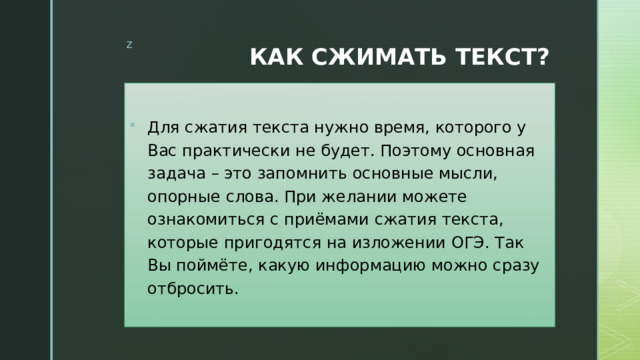 КАК СЖИМАТЬ ТЕКСТ? Для сжатия текста нужно время, которого у Вас практически не будет. Поэтому основная задача – это запомнить основные мысли, опорные слова. При желании можете ознакомиться с приёмами сжатия текста, которые пригодятся на изложении ОГЭ. Так Вы поймёте, какую информацию можно сразу отбросить. 