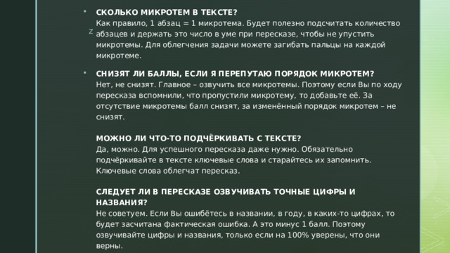 СКОЛЬКО МИКРОТЕМ В ТЕКСТЕ?  Как правило, 1 абзац = 1 микротема. Будет полезно подсчитать количество абзацев и держать это число в уме при пересказе, чтобы не упустить микротемы. Для облегчения задачи можете загибать пальцы на каждой микротеме. СНИЗЯТ ЛИ БАЛЛЫ, ЕСЛИ Я ПЕРЕПУТАЮ ПОРЯДОК МИКРОТЕМ?  Нет, не снизят. Главное – озвучить все микротемы. Поэтому если Вы по ходу пересказа вспомнили, что пропустили микротему, то добавьте её. За отсутствие микротемы балл снизят, за изменённый порядок микротем – не снизят.   МОЖНО ЛИ ЧТО-ТО ПОДЧЁРКИВАТЬ С ТЕКСТЕ?  Да, можно. Для успешного пересказа даже нужно. Обязательно подчёркивайте в тексте ключевые слова и старайтесь их запомнить. Ключевые слова облегчат пересказ.   СЛЕДУЕТ ЛИ В ПЕРЕСКАЗЕ ОЗВУЧИВАТЬ ТОЧНЫЕ ЦИФРЫ И НАЗВАНИЯ?  Не советуем. Если Вы ошибётесь в названии, в году, в каких-то цифрах, то будет засчитана фактическая ошибка. А это минус 1 балл. Поэтому озвучивайте цифры и названия, только если на 100% уверены, что они верны. 