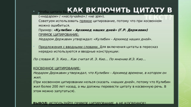 КАК ВКЛЮЧИТЬ ЦИТАТУ В ТЕКСТ? Чтобы цитата была логична, нужно слово-связка ( «недаром»  /  «неслучайно»  /  «не зря» ).  Советуем использовать  прямое  цитирование, потому что при косвенном можно ошибиться.  Пример: «Кулибин – Архимед наших дней» (Г.Р. Державин)  ПРЯМОЕ ЦИТИРОВАНИЕ:  Недаром Державин утверждал: «Кулибин – Архимед наших дней». Предложения с вводными словами. Для включения цитаты в пересказ нередко используются и вводные конструкции: По словам И. Э. Кио… Как считал И. Э. Кио… По мнению И.Э. Кио…   КОСВЕННОЕ ЦИТИРОВАНИЕ:  Недаром Державин утверждал, что Кулибин – Архимед времени, в котором он жил.  (При косвенном цитировании нельзя сказать  «наших дней» , потому что Кулибин жил более 200 лет назад, а мы должны перевести цитату в косвенную речь. В этом можно запутаться).   ВЫВОД:   ИСПОЛЬЗУЙТЕ ПРЯМОЕ ЦИТИРОВАНИЕ , А НЕ КОСВЕННОЕ!   