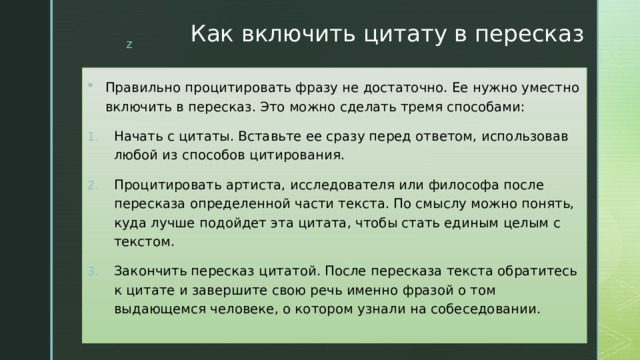 Как включить цитату в пересказ Правильно процитировать фразу не достаточно. Ее нужно уместно включить в пересказ. Это можно сделать тремя способами: Начать с цитаты. Вставьте ее сразу перед ответом, использовав любой из способов цитирования. Процитировать артиста, исследователя или философа после пересказа определенной части текста. По смыслу можно понять, куда лучше подойдет эта цитата, чтобы стать единым целым с текстом. Закончить пересказ цитатой. После пересказа текста обратитесь к цитате и завершите свою речь именно фразой о том выдающемся человеке, о котором узнали на собеседовании.   