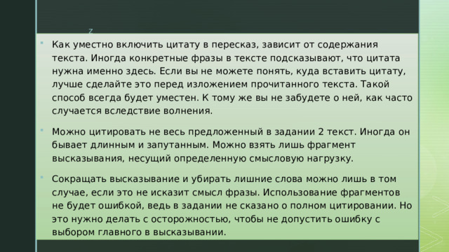 Как уместно включить цитату в пересказ, зависит от содержания текста. Иногда конкретные фразы в тексте подсказывают, что цитата нужна именно здесь. Если вы не можете понять, куда вставить цитату, лучше сделайте это перед изложением прочитанного текста. Такой способ всегда будет уместен. К тому же вы не забудете о ней, как часто случается вследствие волнения.  Можно цитировать не весь предложенный в задании 2 текст. Иногда он бывает длинным и запутанным. Можно взять лишь фрагмент высказывания, несущий определенную смысловую нагрузку. Сокращать высказывание и убирать лишние слова можно лишь в том случае, если это не исказит смысл фразы. Использование фрагментов не будет ошибкой, ведь в задании не сказано о полном цитировании. Но это нужно делать с осторожностью, чтобы не допустить ошибку с выбором главного в высказывании.  