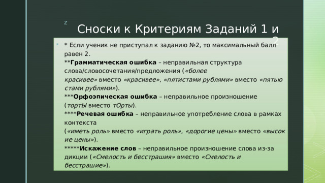 Сноски к Критериям Заданий 1 и 2 * Если ученик не приступал к заданию №2, то максимальный балл равен 2.  ** Грамматическая ошибка  – неправильная структура слова/словосочетания/предложения ( «более красивее»  вместо  «красивее» ,  «пятистами рублями»  вместо  «пятьюстами рублями» ).  *** Орфоэпическая ошибка  – неправильное произношение ( тортЫ  вместо  тОрты ).  **** Речевая ошибка  – неправильное употребление слова в рамках контекста ( «иметь роль»  вместо  «играть роль» ,  «дорогие цены»  вместо  «высокие цены» ).  ***** Искажение слов  – неправильное произношение слова из-за дикции ( «Смелость и бесстрашия»  вместо  «Смелость и бесстрашие» ). 