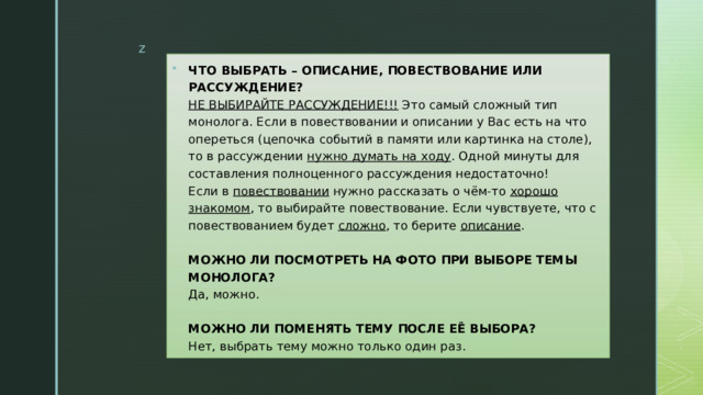 ЧТО ВЫБРАТЬ – ОПИСАНИЕ, ПОВЕСТВОВАНИЕ ИЛИ РАССУЖДЕНИЕ?  НЕ ВЫБИРАЙТЕ РАССУЖДЕНИЕ!!!  Это самый сложный тип монолога. Если в повествовании и описании у Вас есть на что опереться (цепочка событий в памяти или картинка на столе), то в рассуждении  нужно думать на ходу . Одной минуты для составления полноценного рассуждения недостаточно!  Если в  повествовании  нужно рассказать о чём-то  хорошо знакомом , то выбирайте повествование. Если чувствуете, что с повествованием будет  сложно , то берите  описание .   МОЖНО ЛИ ПОСМОТРЕТЬ НА ФОТО ПРИ ВЫБОРЕ ТЕМЫ МОНОЛОГА?  Да, можно.   МОЖНО ЛИ ПОМЕНЯТЬ ТЕМУ ПОСЛЕ ЕЁ ВЫБОРА?  Нет, выбрать тему можно только один раз. 