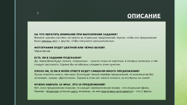 ОПИСАНИЕ  НА ЧТО ОБРАТИТЬ ВНИМАНИЕ ПРИ ВЫПОЛНЕНИИ ЗАДАНИЯ?  Монолог должен состоять не просто из отдельных предложений. Нужно, чтобы эти предложения были  связаны  друг с другом, чтобы получился цельный рассказ.   ФОТОГРАФИЯ БУДЕТ ЦВЕТНОЙ ИЛИ ЧЁРНО-БЕЛОЙ?  Чёрно-белой.   ЕСТЬ ЛИ В ЗАДАНИИ ПОДСКАЗКИ?  Да, перед Вами будут лежать «подсказки» – пункты плана из карточки, в которых написано, о чём следует рассказать. Однако Вы не обязаны следовать этим пунктам.   ПЛОХО ЛИ, ЕСЛИ В МОЁМ ОТВЕТЕ БУДЕТ СЛИШКОМ МНОГО ПРЕДЛОЖЕНИЙ?  Лучше ответить много, чем мало. Если будет явный перебор предложений, то экзаменатор Вас остановит, сказав: «Достаточно». Однако в этом нет ничего плохого, за это баллы не снизят.   НУЖНО НАБРАТЬ 10 ФРАЗ. ЭТО 10 ПРЕДЛОЖЕНИЙ?  Нет, если предложение сложное, то каждая грамматическая основа – это отдельная фраза.  Пример:  « Я мечтаю  успешно  сдать  экзамены, но моя  подготовка затягивается »  – это 2 фразы. 