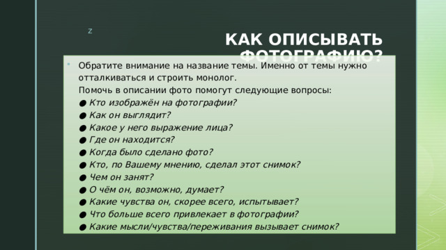 КАК ОПИСЫВАТЬ ФОТОГРАФИЮ? Обратите внимание на название темы. Именно от темы нужно отталкиваться и строить монолог.  Помочь в описании фото помогут следующие вопросы:  ● Кто изображён на фотографии?  ● Как он выглядит?  ● Какое у него выражение лица?  ● Где он находится?  ● Когда было сделано фото?  ● Кто, по Вашему мнению, сделал этот снимок?  ● Чем он занят?  ● О чём он, возможно, думает?  ● Какие чувства он, скорее всего, испытывает?  ● Что больше всего привлекает в фотографии?  ● Какие мысли/чувства/переживания вызывает снимок? 