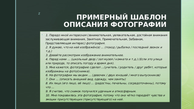 ПРИМЕРНЫЙ ШАБЛОН ОПИСАНИЯ ФОТОГРАФИИ 1. Передо мной интересная (з анимательная, увлекательная, достойная внимания заслуживающая внимания, Занятная, Примечательная, Забавная, Представляющая интерес ) фотография.  2. Я думаю, что на ней изображён(а) … (поход / рыбалка / последний звонок и т.д.)  3. Давайте рассмотрим изображение внимательнее.  4. Перед нами … (школьный двор / зал музея / комната и т.д.) (Если это улица или природа, то описать погоду и время дня).  5. Мне кажется, фотографию сделал …(учитель / родитель / друг ребят, которые изображены на фото/снимке).  6. На фотографии мы видим … (девочек / двух юношей / много выпускников)  7. Они … (описать внешний вид, одежду, чем заняты)  8. Их лица (его лицо, её лицо) … (радостны, печальны, сосредоточенны), потому что …  9. Я считаю, что снимок получился удачным и атмосферным.  10. Мне понравилась эта фотография, потому что она чётко передаёт чувства и эмоции присутствующих (присутствующего) на ней. 