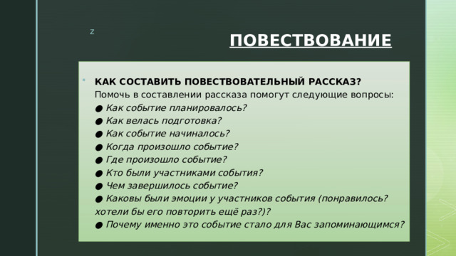 ПОВЕСТВОВАНИЕ КАК СОСТАВИТЬ ПОВЕСТВОВАТЕЛЬНЫЙ РАССКАЗ?  Помочь в составлении рассказа помогут следующие вопросы:  ● Как событие планировалось?  ● Как велась подготовка?  ● Как событие начиналось?  ● Когда произошло событие?  ● Где произошло событие?  ● Кто были участниками события?  ● Чем завершилось событие?  ● Каковы были эмоции у участников события (понравилось? хотели бы его повторить ещё раз?)?  ● Почему именно это событие стало для Вас запоминающимся? 