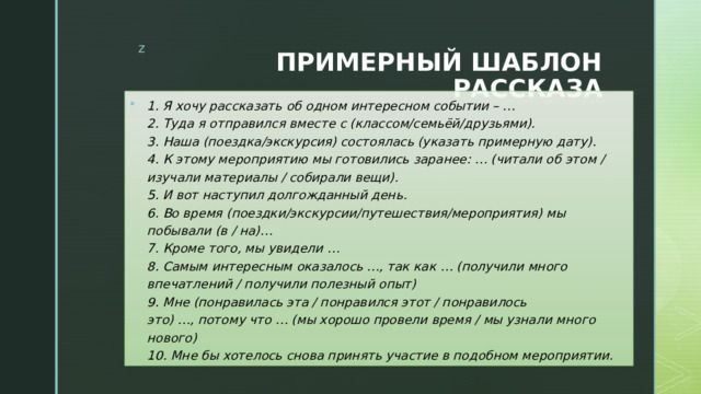 ПРИМЕРНЫЙ ШАБЛОН РАССКАЗА 1. Я хочу рассказать об одном интересном событии – …  2. Туда я отправился вместе с (классом/семьёй/друзьями).  3. Наша (поездка/экскурсия) состоялась (указать примерную дату).  4. К этому мероприятию мы готовились заранее: … (читали об этом / изучали материалы / собирали вещи).  5. И вот наступил долгожданный день.  6. Во время (поездки/экскурсии/путешествия/мероприятия) мы побывали (в / на)…  7. Кроме того, мы увидели …  8. Самым интересным оказалось …, так как … (получили много впечатлений / получили полезный опыт)  9. Мне (понравилась эта / понравился этот / понравилось это) …, потому что … (мы хорошо провели время / мы узнали много нового)  10. Мне бы хотелось снова принять участие в подобном мероприятии. 