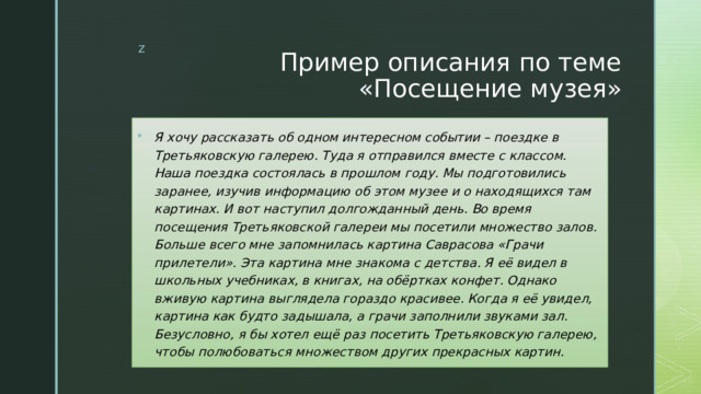 Пример описания по теме «Посещение музея» Я хочу рассказать об одном интересном событии – поездке в Третьяковскую галерею. Туда я отправился вместе с классом. Наша поездка состоялась в прошлом году. Мы подготовились заранее, изучив информацию об этом музее и о находящихся там картинах. И вот наступил долгожданный день. Во время посещения Третьяковской галереи мы посетили множество залов.  Больше всего мне запомнилась картина Саврасова «Грачи прилетели». Эта картина мне знакома с детства. Я её видел в школьных учебниках, в книгах, на обёртках конфет. Однако вживую картина выглядела гораздо красивее. Когда я её увидел, картина как будто задышала, а грачи заполнили звуками зал.  Безусловно, я бы хотел ещё раз посетить Третьяковскую галерею, чтобы полюбоваться множеством других прекрасных картин. 