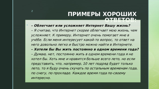 ПРИМЕРЫ ХОРОШИХ ОТВЕТОВ: – Облегчает или усложняет Интернет Вашу жизнь?  – Я считаю, что Интернет скорее облегчает мою жизнь, чем усложняет. К примеру, Интернет очень помогает мне в учёбе. Если меня интересует какой-то вопрос, то ответ на него довольно легко и быстро можно найти в Интернете.  – Хотели бы Вы жить постоянно в одном времени года?  – Думаю, нет, постоянно жить в одном времени года я не хотел бы. Хоть мне и нравится больше всего лето, но если представить, что, например, 10 лет подряд будет только лето, то я буду очень скучать по остальным временам года, по снегу, по прохладе. Каждое время года по-своему интересно. 