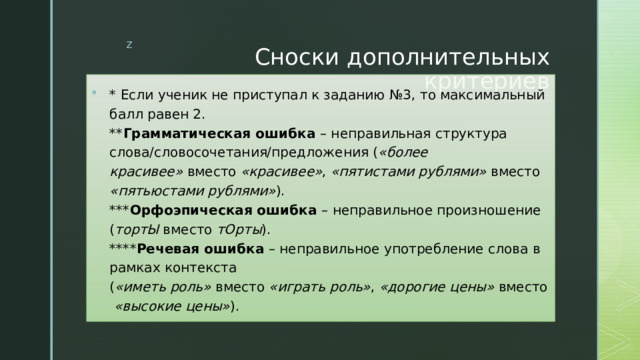 Сноски дополнительных критериев * Если ученик не приступал к заданию №3, то максимальный балл равен 2.  ** Грамматическая ошибка  – неправильная структура слова/словосочетания/предложения ( «более красивее»  вместо  «красивее» ,  «пятистами рублями»  вместо  «пятьюстами рублями» ).  *** Орфоэпическая ошибка  – неправильное произношение ( тортЫ  вместо  тОрты ).  **** Речевая ошибка  – неправильное употребление слова в рамках контекста ( «иметь роль»  вместо  «играть роль» ,  «дорогие цены»  вместо  «высокие цены» ). 