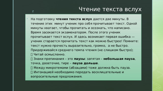 Чтение текста вслух   На подготовку  чтения текста вслух  дается две минуты. В течение этих минут ученик про себя прочитывает текст. Одной минуты хватает, чтобы прочитать и осознать, что написано. Время засекается экзаменатором. После этого ученик прочитывает текст вслух. И здесь возникает первая ошибка — ученик старается прочитать текст как можно быстрее! Помните: текст нужно прочесть выразительно, громко, а не быстро. Придерживайся среднего темпа чтения (не слишком быстро);   Читай осмысленно.   Знаки препинания – это  паузы : запятая –  небольшая пауза , точка, двоеточие, тире –  пауза дольше .   Между микротемами (абзацами) тоже должна быть пауза.   Интонацией необходимо передать восклицательные и вопросительные предложения. 