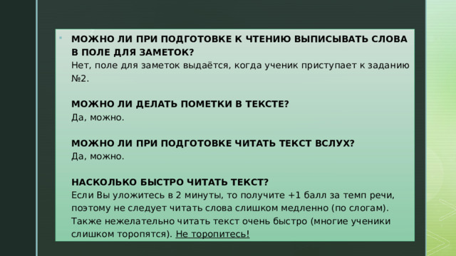 МОЖНО ЛИ ПРИ ПОДГОТОВКЕ К ЧТЕНИЮ ВЫПИСЫВАТЬ СЛОВА В ПОЛЕ ДЛЯ ЗАМЕТОК?  Нет, поле для заметок выдаётся, когда ученик приступает к заданию №2.   МОЖНО ЛИ ДЕЛАТЬ ПОМЕТКИ В ТЕКСТЕ?  Да, можно.   МОЖНО ЛИ ПРИ ПОДГОТОВКЕ ЧИТАТЬ ТЕКСТ ВСЛУХ?  Да, можно.   НАСКОЛЬКО БЫСТРО ЧИТАТЬ ТЕКСТ?  Если Вы уложитесь в 2 минуты, то получите +1 балл за темп речи, поэтому не следует читать слова слишком медленно (по слогам). Также нежелательно читать текст очень быстро (многие ученики слишком торопятся).  Не торопитесь! 