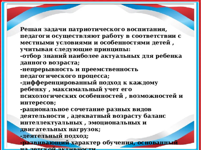 Решая задачи патриотического воспитания, педагоги осуществляют работу в соответствии с местными условиями и особенностями детей , учитывая следующие принципы: -отбор знаний наиболее актуальных для ребенка данного возраста; -непрерывность и преемственность педагогического процесса; -дифференцированный подход к каждому ребенку , максимальный учет его психологических особенностей , возможностей и интересов; -рациональное сочетание разных видов деятельности , адекватный возрасту баланс интеллектуальных , эмоциональных и двигательных нагрузок; -деятельный подход; -развивающий характер обучения, основанный на детской активности.  
