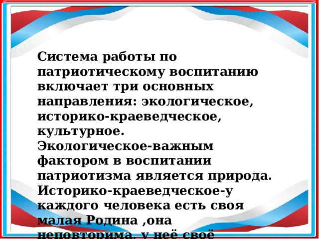 Система работы по патриотическому воспитанию включает три основных направления: экологическое, историко-краеведческое, культурное. Экологическое-важным фактором в воспитании патриотизма является природа. Историко-краеведческое-у каждого человека есть своя малая Родина ,она неповторима, у неё своё историческое прошлое, традиции. 