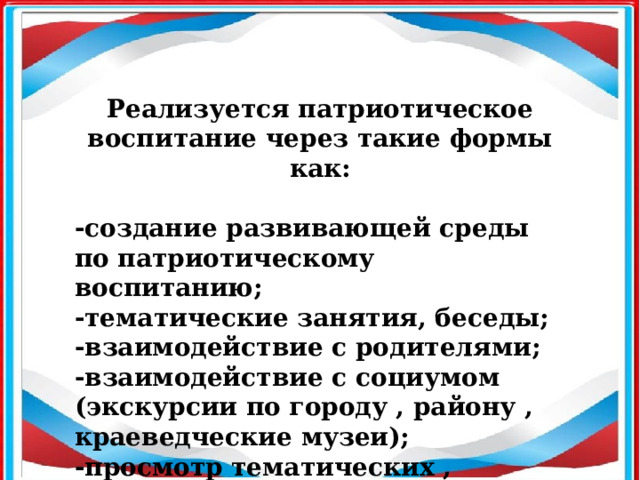 Реализуется патриотическое воспитание через такие формы как:  -создание развивающей среды по патриотическому воспитанию; -тематические занятия, беседы; -взаимодействие с родителями; -взаимодействие с социумом (экскурсии по городу , району , краеведческие музеи); -просмотр тематических , документальных фильмов.  
