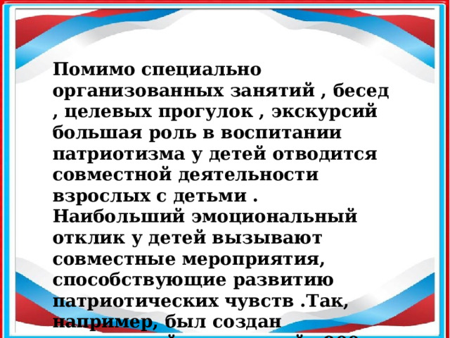 Помимо специально организованных занятий , бесед , целевых прогулок , экскурсий большая роль в воспитании патриотизма у детей отводится совместной деятельности взрослых с детьми . Наибольший эмоциональный отклик у детей вызывают совместные мероприятия, способствующие развитию патриотических чувств .Так, например, был создан совместный мини-музей «900 дней мужества» , посвященный Дню снятия блокады Ленинграда. 