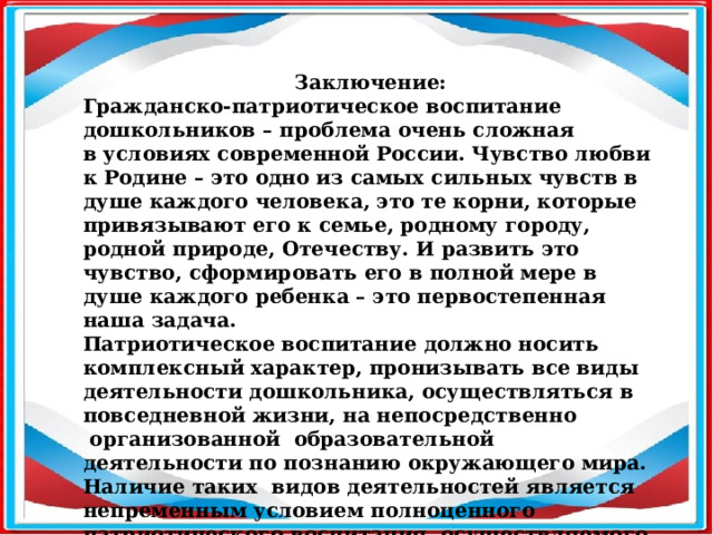 Заключение: Гражданско-патриотическое воспитание дошкольников – проблема очень сложная в условиях современной России. Чувство любви к Родине – это одно из самых сильных чувств в душе каждого человека, это те корни, которые привязывают его к семье, родному городу, родной природе, Отечеству. И развить это чувство, сформировать его в полной мере в душе каждого ребенка – это первостепенная наша задача. Патриотическое воспитание должно носить комплексный характер, пронизывать все виды деятельности дошкольника, осуществляться в повседневной жизни, на непосредственно  организованной  образовательной деятельности по познанию окружающего мира. Наличие таких  видов деятельностей является непременным условием полноценного патриотического воспитания, осуществляемого в системе. В противном случае знания детей останутся путаными, отрывчатыми, неполными.  