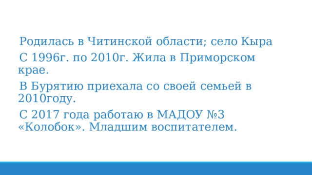 Родилась в Читинской области; село Кыра С 1996г. по 2010г. Жила в Приморском крае. В Бурятию приехала со своей семьей в 2010году. С 2017 года работаю в МАДОУ №3 «Колобок». Младшим воспитателем. 