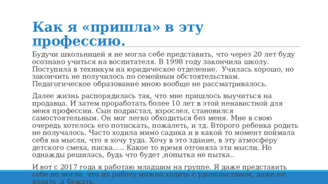 Как я «пришла» в эту профессию. Будучи школьницей я не могла себе представить, что через 20 лет буду осознано учиться на воспитателя. В 1998 году закончила школу. Поступила в техникум на юридическое отделение. Училась хорошо, но закончить не получилось по семейным обстоятельствам. Педагогическое образование мною вообще не рассматривалось. Далее жизнь распорядилась так, что мне пришлось выучиться на продавца. И затем проработать более 10 лет в этой ненавистной для меня профессии. Сын подрастал, взрослел, становился самостоятельным. Он мог легко обходиться без меня. Мне в свою очередь хотелось его потискать, пожалеть, и тд. Второго ребенка родить не получалось. Часто ходила мимо садика и в какой то момент поймала себя на мысли, что я хочу туда. Хочу в это здание, в эту атмосферу детского смеха, писка….. Какое то время отгоняла эти мысли. Но однажды решилась, будь что будет ,попытка не пытка.. И вот с 2017 года я работаю младшим на группе. Я даже представить себе не могла, что на работу можно ходить с удовольствием, даже не ходить ,а бежать. 