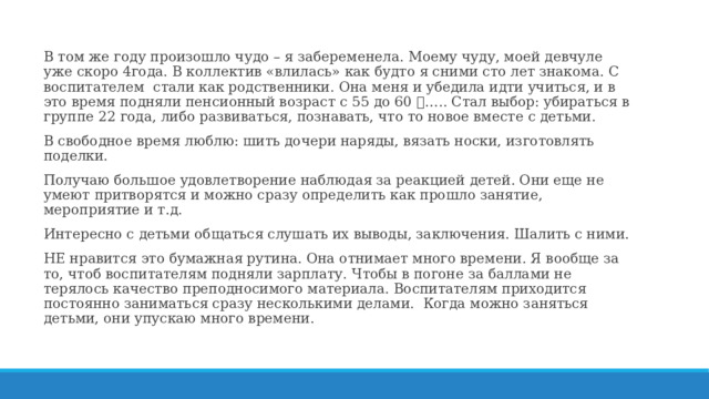 В том же году произошло чудо – я забеременела. Моему чуду, моей девчуле уже скоро 4года. В коллектив «влилась» как будто я сними сто лет знакома. С воспитателем стали как родственники. Она меня и убедила идти учиться, и в это время подняли пенсионный возраст с 55 до 60  ….. Стал выбор: убираться в группе 22 года, либо развиваться, познавать, что то новое вместе с детьми. В свободное время люблю: шить дочери наряды, вязать носки, изготовлять поделки. Получаю большое удовлетворение наблюдая за реакцией детей. Они еще не умеют притворятся и можно сразу определить как прошло занятие, мероприятие и т.д. Интересно с детьми общаться слушать их выводы, заключения. Шалить с ними. НЕ нравится это бумажная рутина. Она отнимает много времени. Я вообще за то, чтоб воспитателям подняли зарплату. Чтобы в погоне за баллами не терялось качество преподносимого материала. Воспитателям приходится постоянно заниматься сразу несколькими делами. Когда можно заняться детьми, они упускаю много времени. 