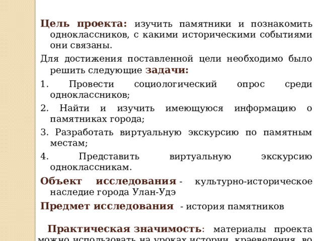 Цель проекта:  изучить памятники и познакомить одноклассников, с какими историческими событиями они связаны. Для достижения поставленной цели необходимо было решить следующие задачи: 1. Провести социологический опрос среди одноклассников; 2. Найти и изучить имеющуюся информацию о памятниках города; 3. Разработать виртуальную экскурсию по памятным местам; 4. Представить виртуальную экскурсию одноклассникам. Объект исследования  - культурно-историческое наследие города Улан-Удэ Предмет исследования  - история памятников  Практическая   значимость : материалы проекта можно использовать на уроках истории, краеведения, во внеурочной деятельности, при проведении экскурсий по городу. Проектным продуктом будет:   виртуальная экскурсия 