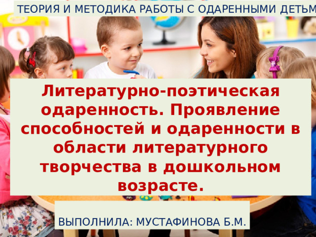 ТЕОРИЯ И МЕТОДИКА РАБОТЫ С ОДАРЕННЫМИ ДЕТЬМИ Литературно-поэтическая одаренность. Проявление способностей и одаренности в области литературного творчества в дошкольном возрасте. ВЫПОЛНИЛА: МУСТАФИНОВА Б.М. 