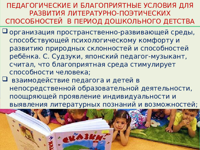 ПЕДАГОГИЧЕСКИЕ И БЛАГОПРИЯТНЫЕ УСЛОВИЯ ДЛЯ РАЗВИТИЯ ЛИТЕРАТУРНО-ПОЭТИЧЕСКИХ СПОСОБНОСТЕЙ В ПЕРИОД ДОШКОЛЬНОГО ДЕТСТВА организация пространственно-развивающей среды, способствующей психологическому комфорту и развитию природных склонностей и способностей ребёнка. С. Судзуки, японский педагог-музыкант, считал, что благоприятная среда стимулирует способности человека;  взаимодействие педагога и детей в непосредственной образовательной деятельности, поощряющей проявление индивидуальности и выявления литературных познаний и возможностей; 