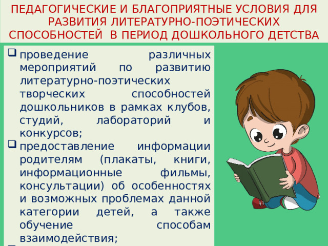 ПЕДАГОГИЧЕСКИЕ И БЛАГОПРИЯТНЫЕ УСЛОВИЯ ДЛЯ РАЗВИТИЯ ЛИТЕРАТУРНО-ПОЭТИЧЕСКИХ СПОСОБНОСТЕЙ В ПЕРИОД ДОШКОЛЬНОГО ДЕТСТВА проведение различных мероприятий по развитию литературно-поэтических творческих способностей дошкольников в рамках клубов, студий, лабораторий и конкурсов; предоставление информации родителям (плакаты, книги, информационные фильмы, консультации) об особенностях и возможных проблемах данной категории детей, а также обучение способам взаимодействия; направленность на ребенка, как на личность с соблюдением равноправия и взаимопонимания всех сторон воспитательнообразовательного процесса. 