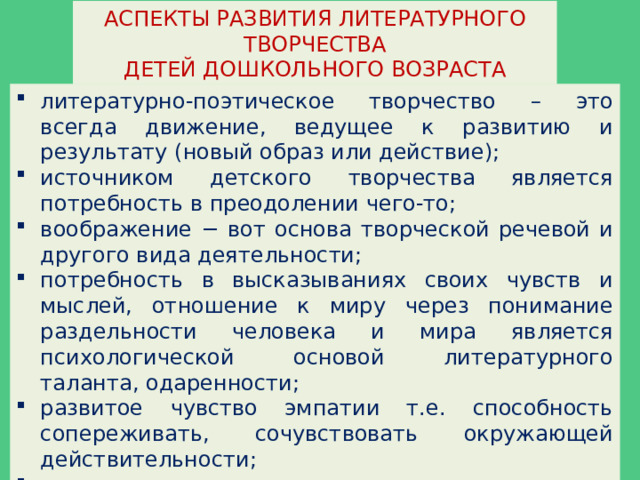 АСПЕКТЫ РАЗВИТИЯ ЛИТЕРАТУРНОГО ТВОРЧЕСТВА ДЕТЕЙ ДОШКОЛЬНОГО ВОЗРАСТА литературно-поэтическое творчество – это всегда движение, ведущее к развитию и результату (новый образ или действие); источником детского творчества является потребность в преодолении чего-то; воображение − вот основа творческой речевой и другого вида деятельности; потребность в высказываниях своих чувств и мыслей, отношение к миру через понимание раздельности человека и мира является психологической основой литературного таланта, одаренности; развитое чувство эмпатии т.е. способность сопереживать, сочувствовать окружающей действительности; эстетическое восприятие и отношение, к продукту литературной деятельности способствующее самореализации в творческом процессе. 