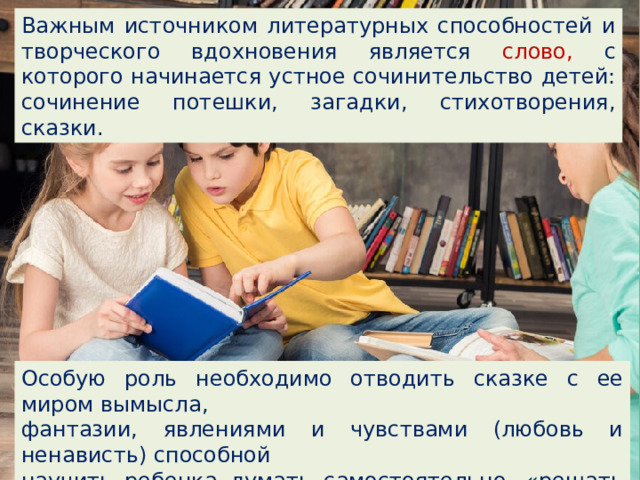 Важным источником литературных способностей и творческого вдохновения является слово, с которого начинается устное сочинительство детей: сочинение потешки, загадки, стихотворения, сказки. Особую роль необходимо отводить сказке с ее миром вымысла, фантазии, явлениями и чувствами (любовь и ненависть) способной научить ребенка думать самостоятельно, «решать реальные проблемы». 