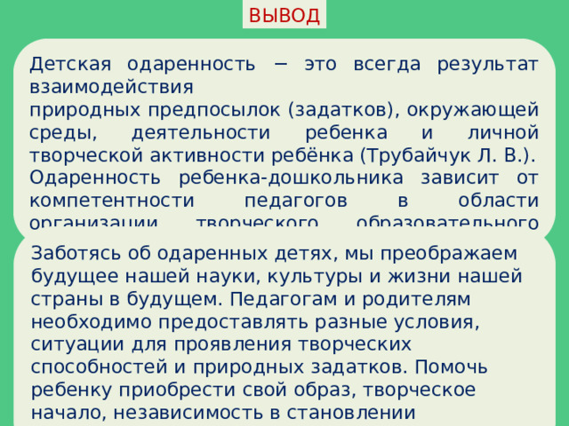 ВЫВОД Детская одаренность − это всегда результат взаимодействия природных предпосылок (задатков), окружающей среды, деятельности ребенка и личной творческой активности ребёнка (Трубайчук Л. В.). Одаренность ребенка-дошкольника зависит от компетентности педагогов в области организации творческого образовательного пространства. Заботясь об одаренных детях, мы преображаем будущее нашей науки, культуры и жизни нашей страны в будущем. Педагогам и родителям необходимо предоставлять разные условия, ситуации для проявления творческих способностей и природных задатков. Помочь ребенку приобрести свой образ, творческое начало, независимость в становлении самобытного личностного сознания. 