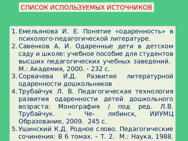 СПИСОК ИСПОЛЬЗУЕМЫХ ИСТОЧНИКОВ Емельянова И. Е. Понятие «одаренность» в психолого-педагогической литературе. Савенков А. И. Одаренные дети в детском саду и школе: учебное пособие для студентов высших педагогических учебных заведений. М.: Академия, 2000. - 232 с. Сорвачева И.Д. Развитие литературной одаренности дошкольников Трубайчук Л. В. Педагогическая технология развития одаренности детей дошкольного возраста: Монография / под ред. Л.В. Трубайчук. – Че- лябинск, ИИУМЦ Образование, 2009. 245 с. Ушинский К.Д. Родное слово. Педагогические сочинения: В 6 томах. – Т. 2. М.: Наука, 1988. - 462 с. 