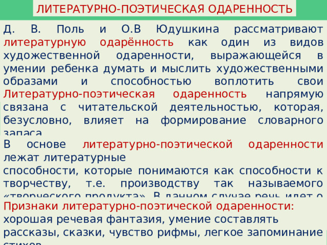 ЛИТЕРАТУРНО-ПОЭТИЧЕСКАЯ ОДАРЕННОСТЬ Д. В. Поль и О.В Юдушкина рассматривают литературную одарённость как один из видов художественной одаренности, выражающейся в умении ребенка думать и мыслить художественными образами и способностью воплотить свои переживания в речевой фантазии. Литературно-поэтическая одаренность напрямую связана с читательской деятельностью, которая, безусловно, влияет на формирование словарного запаса. В основе литературно-поэтической одаренности лежат литературные способности, которые понимаются как способности к творчеству, т.е. производству так называемого «творческого продукта». В данном случае речь идет о производстве литературных произведений в различных жанрах. Признаки литературно-поэтической одаренности: хорошая речевая фантазия, умение составлять рассказы, сказки, чувство рифмы, легкое запоминание стихов. 