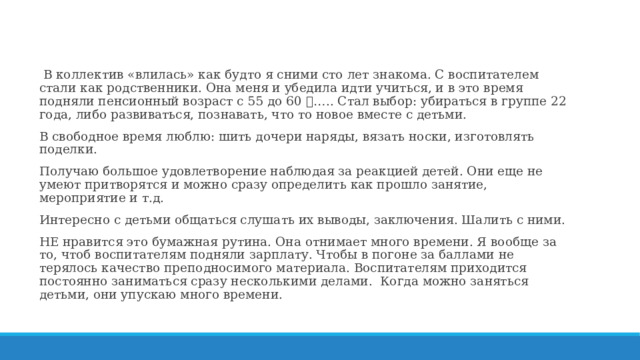  В коллектив «влилась» как будто я сними сто лет знакома. С воспитателем стали как родственники. Она меня и убедила идти учиться, и в это время подняли пенсионный возраст с 55 до 60  ….. Стал выбор: убираться в группе 22 года, либо развиваться, познавать, что то новое вместе с детьми. В свободное время люблю: шить дочери наряды, вязать носки, изготовлять поделки. Получаю большое удовлетворение наблюдая за реакцией детей. Они еще не умеют притворятся и можно сразу определить как прошло занятие, мероприятие и т.д. Интересно с детьми общаться слушать их выводы, заключения. Шалить с ними. НЕ нравится это бумажная рутина. Она отнимает много времени. Я вообще за то, чтоб воспитателям подняли зарплату. Чтобы в погоне за баллами не терялось качество преподносимого материала. Воспитателям приходится постоянно заниматься сразу несколькими делами. Когда можно заняться детьми, они упускаю много времени. 