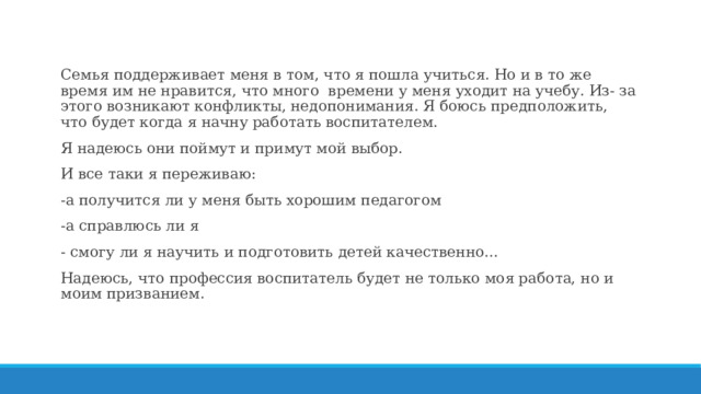 Семья поддерживает меня в том, что я пошла учиться. Но и в то же время им не нравится, что много времени у меня уходит на учебу. Из- за этого возникают конфликты, недопонимания. Я боюсь предположить, что будет когда я начну работать воспитателем. Я надеюсь они поймут и примут мой выбор. И все таки я переживаю: -а получится ли у меня быть хорошим педагогом -а справлюсь ли я - смогу ли я научить и подготовить детей качественно… Надеюсь, что профессия воспитатель будет не только моя работа, но и моим призванием. 
