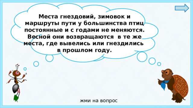 Места гнездовий, зимовок и маршруты пути у большинства птиц постоянные и с годами не меняются. Весной они возвращаются в те же места, где вывелись или гнездились в прошлом году. Ребята, а вы знаете , где зимуют птицы? жми на вопрос 