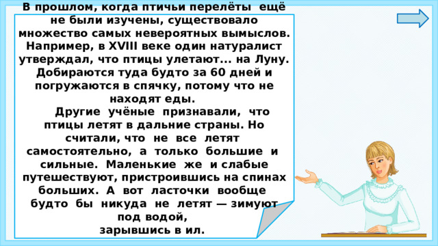  В прошлом, когда птичьи перелёты ещё не были изучены, существовало множество самых невероятных вымыслов. Например, в XVIII веке один натуралист утверждал, что птицы улетают... на Луну. Добираются туда будто за 60 дней и погружаются в спячку, потому что не находят еды.  Другие учёные признавали, что птицы летят в дальние страны. Но считали, что не все летят самостоятельно, а только большие и сильные. Маленькие же и слабые путешествуют, пристроившись на спинах больших. А вот ласточки вообще будто бы никуда не летят — зимуют под водой, зарывшись в ил.     