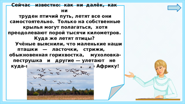 Сейчас известно: как ни далёк, как ни труден птичий путь, летят все они самостоятельно. Только на собственные крылья могут полагаться, хотя преодолевают порой тысячи километров. Куда же летят птицы?  Учёные выяснили, что маленькие наши пташки — ласточки, стрижи, обыкновенная горихвостка, мухоловка-пеструшка и другие — улетают не куда-нибудь, а в тропическую Африку!    