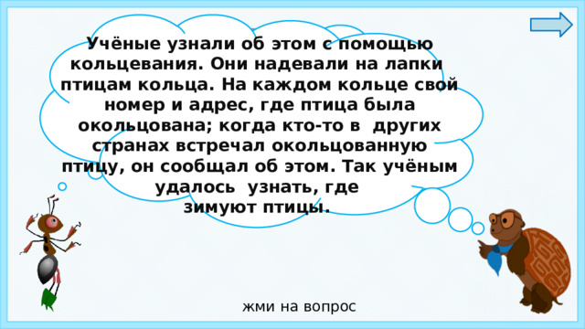 Учёные узнали об этом с помощью кольцевания. Они надевали на лапки птицам кольца. На каждом кольце свой номер и адрес, где птица была окольцована; когда кто-то в  других странах встречал окольцованную птицу, он сообщал об этом. Так учёным удалось узнать, где зимуют птицы. Ребята, как учёные узнали где же зимуют перелётные птицы? жми на вопрос 