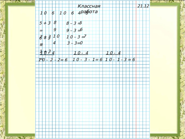 Классная работа 21.12 1 0 6 1 0 6 4 8 5 + 3 = 6 + 3 =  8 – 3 = 9 – 3 = 8 5 6 9 7 + 3 = 1 + 3 = 1 0 – 3 = 7 1 0 4 0 3 – 3= 1 0 - 4 1 0 - 4 1 0 - 4 1 0 - 3 - 1= 6 1 0 - 1 - 3 = 6 1 0 - 2 – 2= 6 