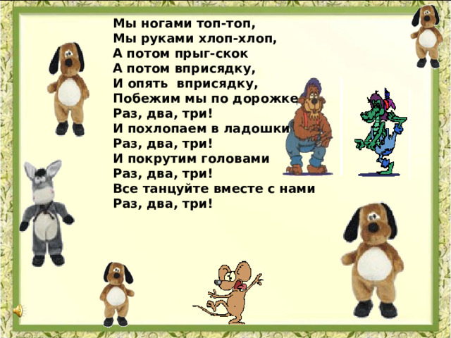 Мы ногами топ-топ, Мы руками хлоп-хлоп, А потом прыг-скок А потом вприсядку, И опять вприсядку, Побежим мы по дорожке Раз, два, три! И похлопаем в ладошки Раз, два, три! И покрутим головами Раз, два, три! Все танцуйте вместе с нами Раз, два, три!  