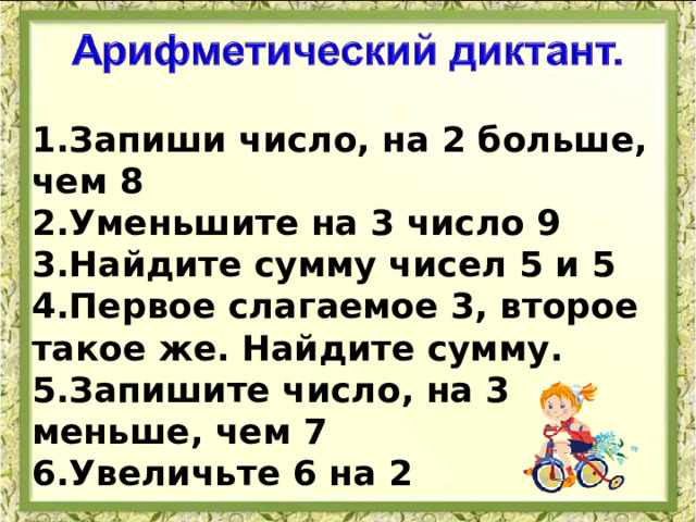1.Запиши число, на 2 больше, чем 8 2.Уменьшите на 3 число 9 3.Найдите сумму чисел 5 и 5 4.Первое слагаемое 3, второе такое же. Найдите сумму. 5.Запишите число, на 3 меньше, чем 7 6.Увеличьте 6 на 2  